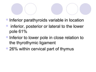 Inferior parathyroids variable in location
 inferior, posterior or lateral to the lower
pole 61%
Inferior to lower pole in close relation to
the thyrothymic ligament
26% within cervical part of thymus
 