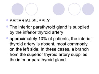 ARTERIAL SUPPLY
The inferior parathyroid gland is supplied
by the inferior thyroid artery
approximately 10% of patients, the inferior
thyroid artery is absent, most commonly
on the left side. In these cases, a branch
from the superior thyroid artery supplies
the inferior parathyroid gland
 