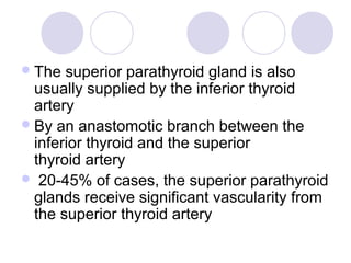 The superior parathyroid gland is also
usually supplied by the inferior thyroid
artery
By an anastomotic branch between the
inferior thyroid and the superior
thyroid artery
 20-45% of cases, the superior parathyroid
glands receive significant vascularity from
the superior thyroid artery
 