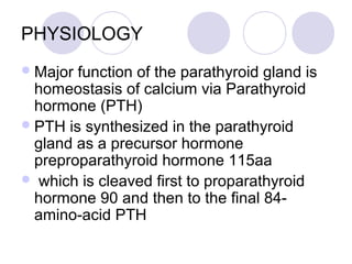 PHYSIOLOGY
Major function of the parathyroid gland is
homeostasis of calcium via Parathyroid
hormone (PTH)
PTH is synthesized in the parathyroid
gland as a precursor hormone
preproparathyroid hormone 115aa
 which is cleaved first to proparathyroid
hormone 90 and then to the final 84-
amino-acid PTH
 
