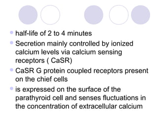 half-life of 2 to 4 minutes
Secretion mainly controlled by ionized
calcium levels via calcium sensing
receptors ( CaSR)
CaSR G protein coupled receptors present
on the chief cells
is expressed on the surface of the
parathyroid cell and senses fluctuations in
the concentration of extracellular calcium
 