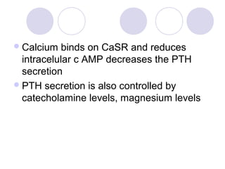 Calcium binds on CaSR and reduces
intracelular c AMP decreases the PTH
secretion
PTH secretion is also controlled by
catecholamine levels, magnesium levels
 