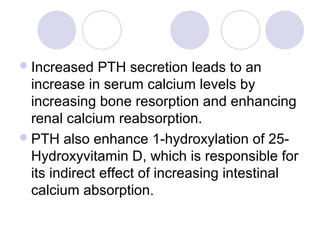Increased PTH secretion leads to an
increase in serum calcium levels by
increasing bone resorption and enhancing
renal calcium reabsorption.
PTH also enhance 1-hydroxylation of 25-
Hydroxyvitamin D, which is responsible for
its indirect effect of increasing intestinal
calcium absorption.
 