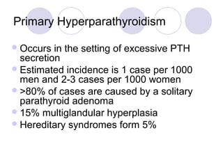 Primary Hyperparathyroidism
Occurs in the setting of excessive PTH
secretion
Estimated incidence is 1 case per 1000
men and 2-3 cases per 1000 women
>80% of cases are caused by a solitary
parathyroid adenoma
15% multiglandular hyperplasia
Hereditary syndromes form 5%
 