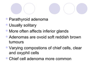Parathyroid adenoma
Usually solitary
More often affects inferior glands
Adenomas are ovoid soft reddish brown
tumours
Varying compostions of chief cells, clear
and oxyphil cells
Chief cell adenoma more common
 