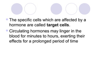 The specific cells which are affected by a
hormone are called target cells.
Circulating hormones may linger in the
blood for minutes to hours, exerting their
effects for a prolonged period of time
 