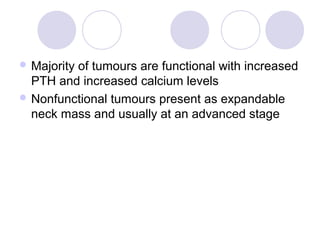 Majority of tumours are functional with increased
PTH and increased calcium levels
 Nonfunctional tumours present as expandable
neck mass and usually at an advanced stage
 
