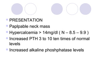PRESENTATION
Paplpable neck mass
Hypercalcemia > 14mg/dl ( N – 8.5 – 9.9 )
Increased PTH 3 to 10 ten times of normal
levels
Increased alkaline phoshphatase levels
 