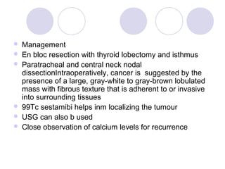  Management
 En bloc resection with thyroid lobectomy and isthmus
 Paratracheal and central neck nodal
dissectionIntraoperatively, cancer is suggested by the
presence of a large, gray-white to gray-brown lobulated
mass with fibrous texture that is adherent to or invasive
into surrounding tissues
 99Tc sestamibi helps inm localizing the tumour
 USG can also b used
 Close observation of calcium levels for recurrence
 