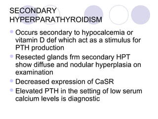 SECONDARY
HYPERPARATHYROIDISM
Occurs secondary to hypocalcemia or
vitamin D def which act as a stimulus for
PTH production
Resected glands frm secondary HPT
show diffuse and nodular hyperplasia on
examination
Decreased expression of CaSR
Elevated PTH in the setting of low serum
calcium levels is diagnostic
 