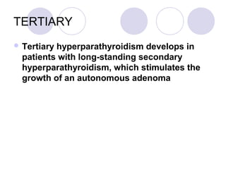 TERTIARY
 Tertiary hyperparathyroidism develops in
patients with long-standing secondary
hyperparathyroidism, which stimulates the
growth of an autonomous adenoma
 