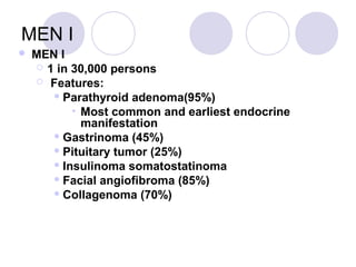 MEN I
 MEN I
 1 in 30,000 persons
 Features:
 Parathyroid adenoma(95%)
• Most common and earliest endocrine
manifestation
 Gastrinoma (45%)
 Pituitary tumor (25%)
 Insulinoma somatostatinoma
 Facial angiofibroma (85%)
 Collagenoma (70%)
 