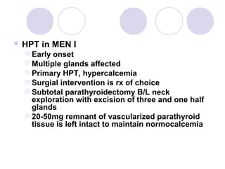  HPT in MEN I
 Early onset
 Multiple glands affected
 Primary HPT, hypercalcemia
 Surgial intervention is rx of choice
 Subtotal parathyroidectomy B/L neck
exploration with excision of three and one half
glands
 20-50mg remnant of vascularized parathyroid
tissue is left intact to maintain normocalcemia
 