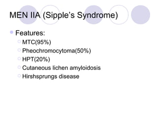 MEN IIA (Sipple’s Syndrome)
Features:
 MTC(95%)
 Pheochromocytoma(50%)
 HPT(20%)
 Cutaneous lichen amyloidosis
 Hirshsprungs disease
 