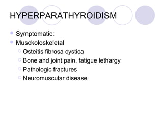 HYPERPARATHYROIDISM
 Symptomatic:
 Musckoloskeletal
 Osteitis fibrosa cystica
 Bone and joint pain, fatigue lethargy
 Pathologic fractures
 Neuromuscular disease
 