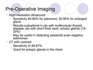 Pre-Operative Imaging
 High-resolution ultrasound
 Sensitivity 65-85% for adenoma; 30-90% for enlarged
gland
 Results suboptimal in pts with multinodular thyroid
disease, pts with short thick neck, ectopic glands (15-
20%)
 May be useful in detecting sestamibi scan negative
adenomas
 CT with contrast
 Sensitivity of 46-87%
 Good for ectopic glands in the chest
 