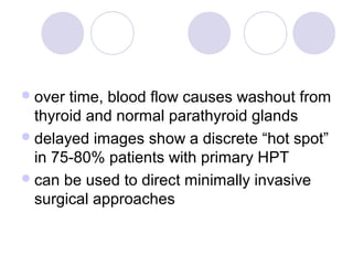 over time, blood flow causes washout from
thyroid and normal parathyroid glands
delayed images show a discrete “hot spot”
in 75-80% patients with primary HPT
can be used to direct minimally invasive
surgical approaches
 