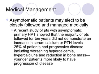 Medical Management
Asymptomatic patients may elect to be
closely followed and managed medically
 A recent study of pts with asymptomatic
primary HPT showed that the majority of pts
followed for ten years did not demonstrate an
increase in serum calcium or PTH levels—
25% of patients had progressive disease
including worsening hypercalcemia,
hypercalciuria and reduction in bone mass—
younger patients more likely to have
progression of disease
 