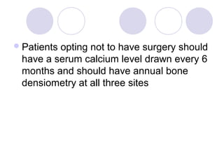 Patients opting not to have surgery should
have a serum calcium level drawn every 6
months and should have annual bone
densiometry at all three sites
 