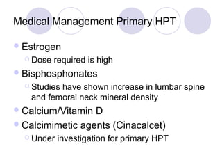 Medical Management Primary HPT
Estrogen
 Dose required is high
Bisphosphonates
 Studies have shown increase in lumbar spine
and femoral neck mineral density
Calcium/Vitamin D
Calcimimetic agents (Cinacalcet)
 Under investigation for primary HPT
 