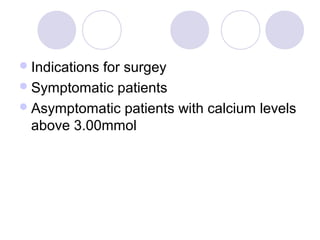 Indications for surgey
Symptomatic patients
Asymptomatic patients with calcium levels
above 3.00mmol
 