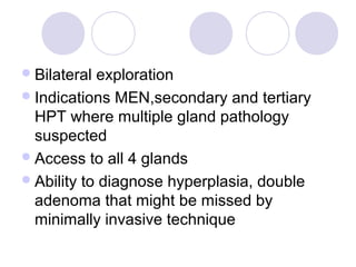 Bilateral exploration
Indications MEN,secondary and tertiary
HPT where multiple gland pathology
suspected
Access to all 4 glands
Ability to diagnose hyperplasia, double
adenoma that might be missed by
minimally invasive technique
 