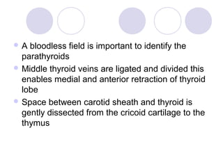  A bloodless field is important to identify the
parathyroids
 Middle thyroid veins are ligated and divided this
enables medial and anterior retraction of thyroid
lobe
 Space between carotid sheath and thyroid is
gently dissected from the cricoid cartilage to the
thymus
 