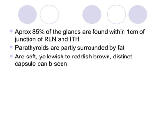  Aprox 85% of the glands are found within 1cm of
junction of RLN and ITH
 Parathyroids are partly surrounded by fat
 Are soft, yellowish to reddish brown, distinct
capsule can b seen
 