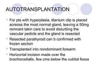 AUTOTRANSPLANTATION
 For pts with hyperplasia, titanium clip is placed
acreoss the most normal gland, leaving a 50mg
remnant takin care to avoid disturbing the
vascular pedicle and the gland is resected
 Resected parathyroid can b confirmed with
frozen section
 Transplanted into nondominant forearm
 Horizontal incision made over the
brachioradialis, few cms below the cubital fossa
 