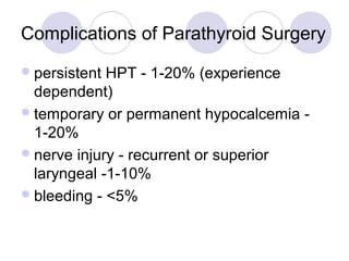 Complications of Parathyroid Surgery
persistent HPT - 1-20% (experience
dependent)
temporary or permanent hypocalcemia -
1-20%
nerve injury - recurrent or superior
laryngeal -1-10%
bleeding - <5%
 