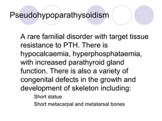 Pseudohypoparathysoidism
A rare familial disorder with target tissue
resistance to PTH. There is
hypocalcaemia, hyperphosphataemia,
with increased parathyroid gland
function. There is also a variety of
congenital defects in the growth and
development of skeleton including:
 Short statue
 Short metacarpal and metatarsal bones
 