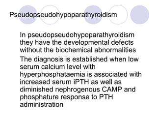 Pseudopseudohypoparathyroidism
In pseudopseudohypoparathyroidism
they have the developmental defects
without the biochemical abnormalities
The diagnosis is established when low
serum calcium level with
hyperphosphataemia is associated with
increased serum iPTH as well as
diminished nephrogenous CAMP and
phosphature response to PTH
administration
 