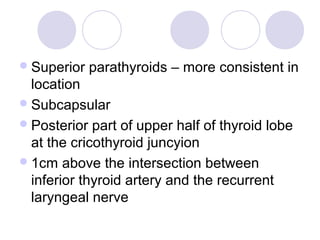 Superior parathyroids – more consistent in
location
Subcapsular
Posterior part of upper half of thyroid lobe
at the cricothyroid juncyion
1cm above the intersection between
inferior thyroid artery and the recurrent
laryngeal nerve
 