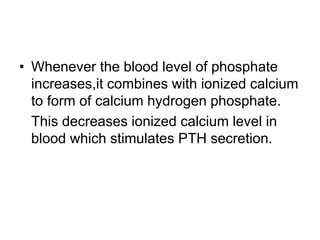 • Whenever the blood level of phosphate
increases,it combines with ionized calcium
to form of calcium hydrogen phosphate.
This decreases ionized calcium level in
blood which stimulates PTH secretion.
 