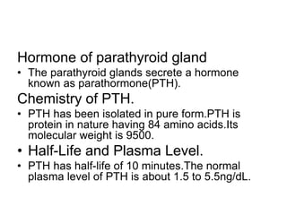 Hormone of parathyroid gland
• The parathyroid glands secrete a hormone
known as parathormone(PTH).
Chemistry of PTH.
• PTH has been isolated in pure form.PTH is
protein in nature having 84 amino acids.Its
molecular weight is 9500.
• Half-Life and Plasma Level.
• PTH has half-life of 10 minutes.The normal
plasma level of PTH is about 1.5 to 5.5ng/dL.
 