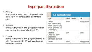 hyperparathyroidism
➢ Primary
hyperparathyroidism (pHPT): Hypercalcemia r
esults from abnormally active parathyroid
gland
➢ Secondary
hyperparathyroidism (sHPT): Hypocalcaemia r
esults in reactive overproduction of PTH
➢ Tertiary
hyperparathyroidism (tHPT): Hypercalcemia re
sults from untreated sHPT with continuously
elevated PTH levels.
 