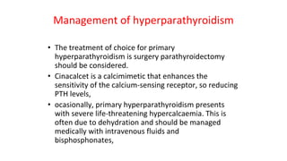 Management of hyperparathyroidism
• The treatment of choice for primary
hyperparathyroidism is surgery parathyroidectomy
should be considered.
• Cinacalcet is a calcimimetic that enhances the
sensitivity of the calcium-sensing receptor, so reducing
PTH levels,
• ocasionally, primary hyperparathyroidism presents
with severe life-threatening hypercalcaemia. This is
often due to dehydration and should be managed
medically with intravenous fluids and
bisphosphonates,
 