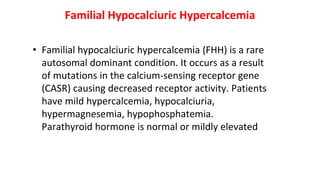 Familial Hypocalciuric Hypercalcemia
• Familial hypocalciuric hypercalcemia (FHH) is a rare
autosomal dominant condition. It occurs as a result
of mutations in the calcium-sensing receptor gene
(CASR) causing decreased receptor activity. Patients
have mild hypercalcemia, hypocalciuria,
hypermagnesemia, hypophosphatemia.
Parathyroid hormone is normal or mildly elevated
 
