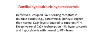 Familial hypocalciuric hypercalcaemia
Defective G-coupled Ca2+-sensing receptors in
multiple tissues (e.g., parathyroid, kidneys). Higher
than normal Ca2+ levels required to suppress PTH.
Excessive renal Ca2+ reabsorption mild hypercalcemia
and hypocalciuria with normal to PTH levels.
 