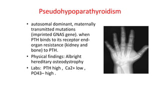 Pseudohypoparathyroidism
• autosomal dominant, maternally
transmitted mutations
(imprinted GNAS gene). when
PTH binds to its receptor end-
organ resistance (kidney and
bone) to PTH.
• Physical findings: Albright
hereditary osteodystrophy
• Labs: PTH high , Ca2+ low ,
PO43– high .
 