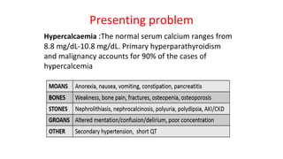 Presenting problem
Hypercalcaemia :The normal serum calcium ranges from
8.8 mg/dL-10.8 mg/dL. Primary hyperparathyroidism
and malignancy accounts for 90% of the cases of
hypercalcemia
 
