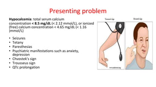 Presenting problem
Hypocalcemia: total serum calcium
concentration < 8.5 mg/dL (< 2.12 mmol/L), or ionized
(free) calcium concentration < 4.65 mg/dL (< 1.16
)mmol/L)
• Seizures
• Tetany
• Paresthesias
• Psychiatric manifestations such as anxiety,
depression
• Chvostek's sign
• Trousseus sign
• QTc prolongation
 
