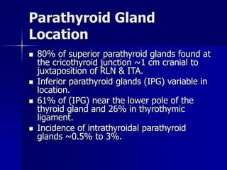 Parathyroid Gland
Location
 80% of superior parathyroid glands found at
the cricothyroid junction ~1 cm cranial to
juxtaposition of RLN & ITA.
 Inferior parathyroid glands (IPG) variable in
location.
 61% of (IPG) near the lower pole of the
thyroid gland and 26% in thyrothymic
ligament.
 Incidence of intrathyroidal parathyroid
glands ~0.5% to 3%.
 
