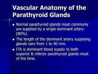 Vascular Anatomy of the
Parathyroid Glands
 Normal parathyroid glands most commonly
are supplied by a single dominant artery
(80%).
 The length of the dominant artery supplying
glands vary from 1 to 40 mm.
 ITA is dominant blood supply to both
superior & inferior parathyroid glands most
of the time.
 