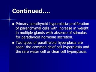 Continued….
 Primary parathyroid hyperplasia-proliferation
of parenchymal cells with increase in weight
in multiple glands with absence of stimulus
for parathyroid hormone secretion.
 Two types of parathyroid hyperplasia are
seen: the common chief cell hyperplasia and
the rare water cell or clear cell hyperplasia.
 