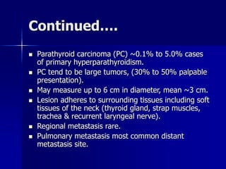 Continued….
 Parathyroid carcinoma (PC) ~0.1% to 5.0% cases
of primary hyperparathyroidism.
 PC tend to be large tumors, (30% to 50% palpable
presentation).
 May measure up to 6 cm in diameter, mean ~3 cm.
 Lesion adheres to surrounding tissues including soft
tissues of the neck (thyroid gland, strap muscles,
trachea & recurrent laryngeal nerve).
 Regional metastasis rare.
 Pulmonary metastasis most common distant
metastasis site.
 