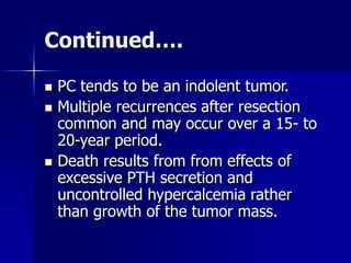 Continued….
 PC tends to be an indolent tumor.
 Multiple recurrences after resection
common and may occur over a 15- to
20-year period.
 Death results from from effects of
excessive PTH secretion and
uncontrolled hypercalcemia rather
than growth of the tumor mass.
 