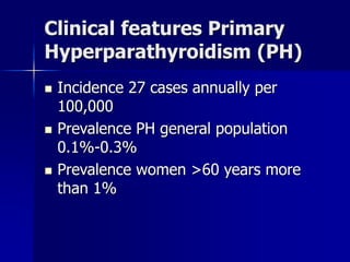 Clinical features Primary
Hyperparathyroidism (PH)
 Incidence 27 cases annually per
100,000
 Prevalence PH general population
0.1%-0.3%
 Prevalence women >60 years more
than 1%
 