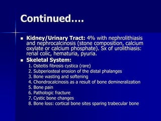 Continued….
 Kidney/Urinary Tract: 4% with nephrolithiasis
and nephrocalcinosis (stone composition, calcium
oxylate or calcium phosphate). Sx of urolithiasis:
renal colic, hematuria, pyuria.
 Skeletal System:
1. Osteitis fibrosis cystica (rare)
2. Subperiosteal erosion of the distal phalanges
3. Bone wasting and softening
4. Chondrocalcinosis as a result of bone demineralization
5. Bone pain
6. Pathologic fracture
7. Cystic bone changes
8. Bone loss: cortical bone sites sparing trabecular bone
 