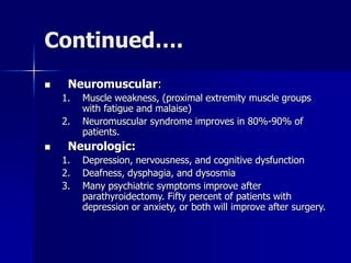 Continued….
 Neuromuscular:
1. Muscle weakness, (proximal extremity muscle groups
with fatigue and malaise)
2. Neuromuscular syndrome improves in 80%-90% of
patients.
 Neurologic:
1. Depression, nervousness, and cognitive dysfunction
2. Deafness, dysphagia, and dysosmia
3. Many psychiatric symptoms improve after
parathyroidectomy. Fifty percent of patients with
depression or anxiety, or both will improve after surgery.
 